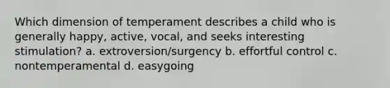 Which dimension of temperament describes a child who is generally happy, active, vocal, and seeks interesting stimulation? a. extroversion/surgency b. effortful control c. nontemperamental d. easygoing