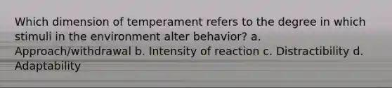 Which dimension of temperament refers to the degree in which stimuli in the environment alter behavior? a. Approach/withdrawal b. Intensity of reaction c. Distractibility d. Adaptability