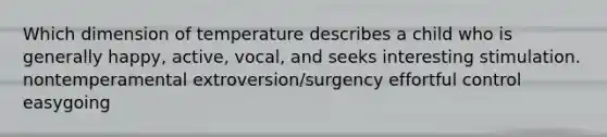 Which dimension of temperature describes a child who is generally happy, active, vocal, and seeks interesting stimulation. nontemperamental extroversion/surgency effortful control easygoing