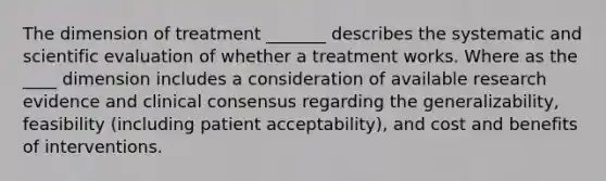 The dimension of treatment _______ describes the systematic and scientific evaluation of whether a treatment works. Where as the ____ dimension includes a consideration of available research evidence and clinical consensus regarding the generalizability, feasibility (including patient acceptability), and cost and benefits of interventions.