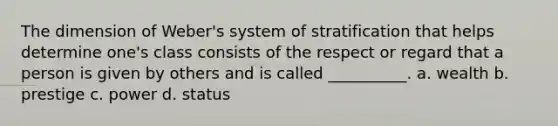 The dimension of Weber's system of stratification that helps determine one's class consists of the respect or regard that a person is given by others and is called __________. a. wealth b. prestige c. power d. status