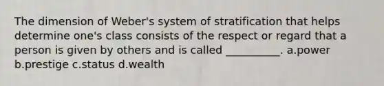 The dimension of Weber's system of stratification that helps determine one's class consists of the respect or regard that a person is given by others and is called __________. a.power b.prestige c.status d.wealth