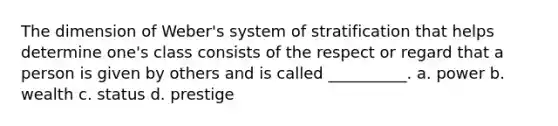 The dimension of Weber's system of stratification that helps determine one's class consists of the respect or regard that a person is given by others and is called __________. a. power b. wealth c. status d. prestige