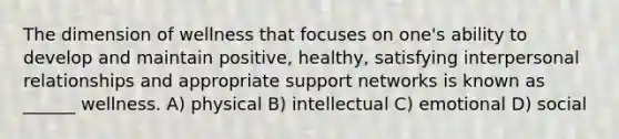 The dimension of wellness that focuses on one's ability to develop and maintain positive, healthy, satisfying interpersonal relationships and appropriate support networks is known as ______ wellness. A) physical B) intellectual C) emotional D) social