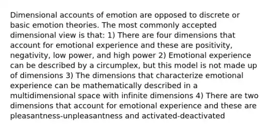 Dimensional accounts of emotion are opposed to discrete or basic emotion theories. The most commonly accepted dimensional view is that: 1) There are four dimensions that account for emotional experience and these are positivity, negativity, low power, and high power 2) Emotional experience can be described by a circumplex, but this model is not made up of dimensions 3) The dimensions that characterize emotional experience can be mathematically described in a multidimensional space with infinite dimensions 4) There are two dimensions that account for emotional experience and these are pleasantness-unpleasantness and activated-deactivated