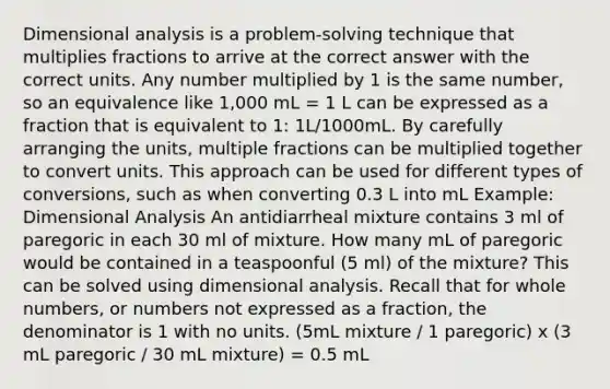 Dimensional analysis is a problem-solving technique that multiplies fractions to arrive at the correct answer with the correct units. Any number multiplied by 1 is the same number, so an equivalence like 1,000 mL = 1 L can be expressed as a fraction that is equivalent to 1: 1L/1000mL. By carefully arranging the units, multiple fractions can be multiplied together to convert units. This approach can be used for different types of conversions, such as when converting 0.3 L into mL Example: Dimensional Analysis An antidiarrheal mixture contains 3 ml of paregoric in each 30 ml of mixture. How many mL of paregoric would be contained in a teaspoonful (5 ml) of the mixture? This can be solved using dimensional analysis. Recall that for whole numbers, or numbers not expressed as a fraction, the denominator is 1 with no units. (5mL mixture / 1 paregoric) x (3 mL paregoric / 30 mL mixture) = 0.5 mL