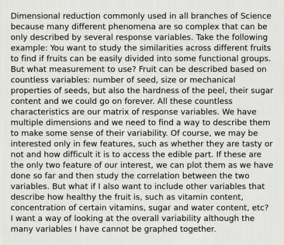 Dimensional reduction commonly used in all branches of Science because many different phenomena are so complex that can be only described by several response variables. Take the following example: You want to study the similarities across different fruits to find if fruits can be easily divided into some functional groups. But what measurement to use? Fruit can be described based on countless variables: number of seed, size or mechanical properties of seeds, but also the hardness of the peel, their sugar content and we could go on forever. All these countless characteristics are our matrix of response variables. We have multiple dimensions and we need to find a way to describe them to make some sense of their variability. Of course, we may be interested only in few features, such as whether they are tasty or not and how difficult it is to access the edible part. If these are the only two feature of our interest, we can plot them as we have done so far and then study the correlation between the two variables. But what if I also want to include other variables that describe how healthy the fruit is, such as vitamin content, concentration of certain vitamins, sugar and water content, etc? I want a way of looking at the overall variability although the many variables I have cannot be graphed together.