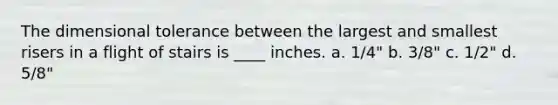 The dimensional tolerance between the largest and smallest risers in a flight of stairs is ____ inches. a. 1/4" b. 3/8" c. 1/2" d. 5/8"