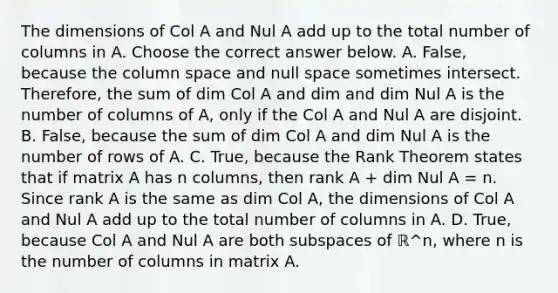 The dimensions of Col A and Nul A add up to the total number of columns in A. Choose the correct answer below. A. False, because the column space and null space sometimes intersect.​ Therefore, the sum of dim Col A and dim and dim Nul A is the number of columns of A, only if the Col A and Nul A are disjoint. B. False, because the sum of dim Col A and dim Nul A is the number of rows of A. C. True, because the Rank Theorem states that if matrix A has n​ columns, then rank A + dim Nul A = n. Since rank A is the same as dim Col A​, the dimensions of Col A and Nul A add up to the total number of columns in A. D. True, because Col A and Nul A are both subspaces of ℝ^n​, where n is the number of columns in matrix A.