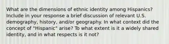 What are the dimensions of ethnic identity among Hispanics? Include in your response a brief discussion of relevant U.S. demography, history, and/or geography. In what context did the concept of "Hispanic" arise? To what extent is it a widely shared identity, and in what respects is it not?