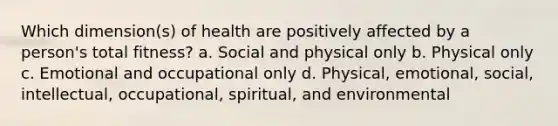 Which dimension(s) of health are positively affected by a person's total fitness? a. Social and physical only b. Physical only c. Emotional and occupational only d. Physical, emotional, social, intellectual, occupational, spiritual, and environmental