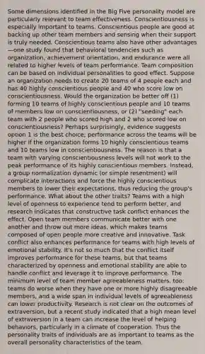 Some dimensions identified in the Big Five personality model are particularly relevant to team effectiveness. Conscientiousness is especially important to teams. Conscientious people are good at backing up other team members and sensing when their support is truly needed. Conscientious teams also have other advantages—one study found that behavioral tendencies such as organization, achievement orientation, and endurance were all related to higher levels of team performance. Team composition can be based on individual personalities to good effect. Suppose an organization needs to create 20 teams of 4 people each and has 40 highly conscientious people and 40 who score low on conscientiousness. Would the organization be better off (1) forming 10 teams of highly conscientious people and 10 teams of members low on conscientiousness, or (2) "seeding" each team with 2 people who scored high and 2 who scored low on conscientiousness? Perhaps surprisingly, evidence suggests option 1 is the best choice; performance across the teams will be higher if the organization forms 10 highly conscientious teams and 10 teams low in conscientiousness. The reason is that a team with varying conscientiousness levels will not work to the peak performance of its highly conscientious members. Instead, a group normalization dynamic (or simple resentment) will complicate interactions and force the highly conscientious members to lower their expectations, thus reducing the group's performance. What about the other traits? Teams with a high level of openness to experience tend to perform better, and research indicates that constructive task conflict enhances the effect. Open team members communicate better with one another and throw out more ideas, which makes teams composed of open people more creative and innovative. Task conflict also enhances performance for teams with high levels of emotional stability. It's not so much that the conflict itself improves performance for these teams, but that teams characterized by openness and emotional stability are able to handle conflict and leverage it to improve performance. The minimum level of team member agreeableness matters, too: teams do worse when they have one or more highly disagreeable members, and a wide span in individual levels of agreeableness can lower productivity. Research is not clear on the outcomes of extraversion, but a recent study indicated that a high mean level of extraversion in a team can increase the level of helping behaviors, particularly in a climate of cooperation. Thus the personality traits of individuals are as important to teams as the overall personality characteristics of the team.