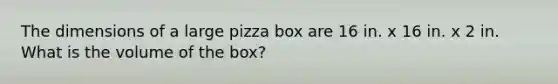 The dimensions of a large pizza box are 16 in. x 16 in. x 2 in. What is the volume of the box?