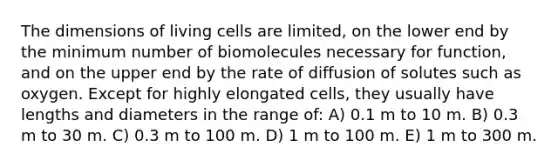 The dimensions of living cells are limited, on the lower end by the minimum number of biomolecules necessary for function, and on the upper end by the rate of diffusion of solutes such as oxygen. Except for highly elongated cells, they usually have lengths and diameters in the range of: A) 0.1 m to 10 m. B) 0.3 m to 30 m. C) 0.3 m to 100 m. D) 1 m to 100 m. E) 1 m to 300 m.