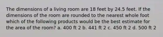 The dimensions of a living room are 18 feet by 24.5 feet. If the dimensions of the room are rounded to the nearest whole foot which of the following products would be the best estimate for the area of the room? a. 400 ft 2 b. 441 ft 2 c. 450 ft 2 d. 500 ft 2