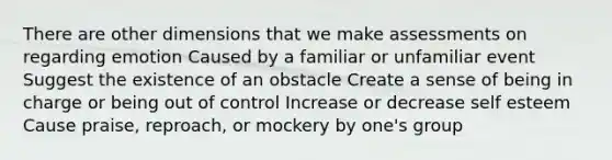 There are other dimensions that we make assessments on regarding emotion Caused by a familiar or unfamiliar event Suggest the existence of an obstacle Create a sense of being in charge or being out of control Increase or decrease self esteem Cause praise, reproach, or mockery by one's group