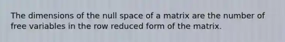 The dimensions of the null space of a matrix are the number of free variables in the row reduced form of the matrix.