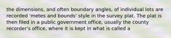 the dimensions, and often boundary angles, of individual lots are recorded 'metes and bounds' style in the survey plat. The plat is then filed in a public government office, usually the county recorder's office, where it is kept in what is called a