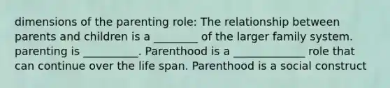 dimensions of the parenting role: The relationship between parents and children is a ________ of the larger family system. parenting is __________. Parenthood is a _____________ role that can continue over the life span. Parenthood is a social construct