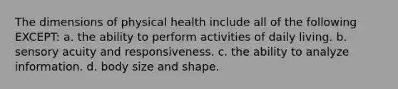 The dimensions of physical health include all of the following EXCEPT: a. the ability to perform activities of daily living. b. sensory acuity and responsiveness. c. the ability to analyze information. d. body size and shape.