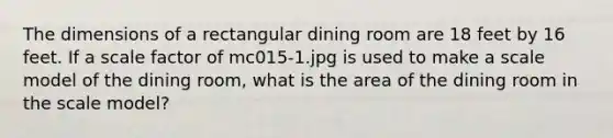 The dimensions of a rectangular dining room are 18 feet by 16 feet. If a scale factor of mc015-1.jpg is used to make a scale model of the dining room, what is the area of the dining room in the scale model?