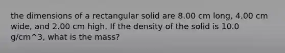 the dimensions of a rectangular solid are 8.00 cm long, 4.00 cm wide, and 2.00 cm high. If the density of the solid is 10.0 g/cm^3, what is the mass?