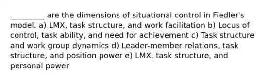 _________ are the dimensions of situational control in Fiedler's model. a) LMX, task structure, and work facilitation b) Locus of control, task ability, and need for achievement c) Task structure and work group dynamics d) Leader-member relations, task structure, and position power e) LMX, task structure, and personal power