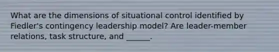 What are the dimensions of situational control identified by Fiedler's contingency leadership model? Are leader-member relations, task structure, and ______.