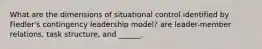 What are the dimensions of situational control identified by Fiedler's contingency leadership model? are leader-member relations, task structure, and ______.