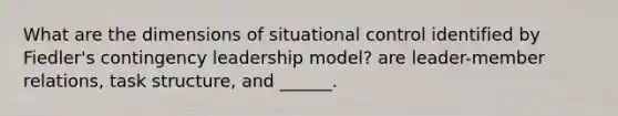 What are the dimensions of situational control identified by Fiedler's contingency leadership model? are leader-member relations, task structure, and ______.