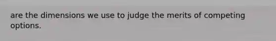 are the dimensions we use to judge the merits of competing options.