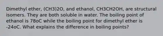 Dimethyl ether, (CH3)2O, and ethanol, CH3CH2OH, are structural isomers. They are both soluble in water. The boiling point of ethanol is 78oC while the boiling point for dimethyl ether is -24oC. What explains the difference in boiling points?