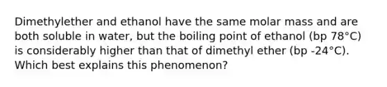 Dimethylether and ethanol have the same molar mass and are both soluble in water, but the boiling point of ethanol (bp 78°C) is considerably higher than that of dimethyl ether (bp -24°C). Which best explains this phenomenon?