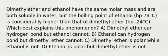 Dimethylether and ethanol have the same molar mass and are both soluble in water, but the boiling point of ethanol (bp 78°C) is considerably higher than that of dimethyl ether (bp -24°C). Which best explains this phenomenon? A) Dimethyl ether can hydrogen bond but ethanol cannot. B) Ethanol can hydrogen bond but dimethyl ether cannot. C) Dimethyl ether is polar while ethanol is not. D) Ethanol is polar but dimethyl ether is not.