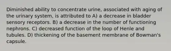 Diminished ability to concentrate urine, associated with aging of the urinary system, is attributed to A) a decrease in bladder sensory receptors. B) a decrease in the number of functioning nephrons. C) decreased function of the loop of Henle and tubules. D) thickening of the basement membrane of Bowman's capsule.