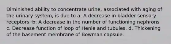 Diminished ability to concentrate urine, associated with aging of the urinary system, is due to a. A decrease in bladder sensory receptors. b. A decrease in the number of functioning nephrons c. Decrease function of loop of Henle and tubules. d. Thickening of the basement membrane of Bowman capsule.