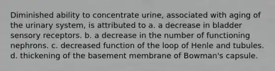 Diminished ability to concentrate urine, associated with aging of the urinary system, is attributed to a. a decrease in bladder sensory receptors. b. a decrease in the number of functioning nephrons. c. decreased function of the loop of Henle and tubules. d. thickening of the basement membrane of Bowman's capsule.