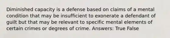 Diminished capacity is a defense based on claims of a mental condition that may be insufficient to exonerate a defendant of guilt but that may be relevant to specific mental elements of certain crimes or degrees of crime. Answers: True False