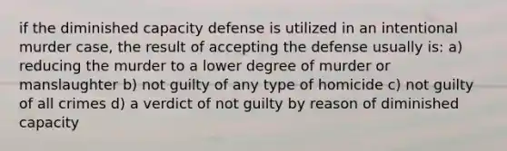 if the diminished capacity defense is utilized in an intentional murder case, the result of accepting the defense usually is: a) reducing the murder to a lower degree of murder or manslaughter b) not guilty of any type of homicide c) not guilty of all crimes d) a verdict of not guilty by reason of diminished capacity