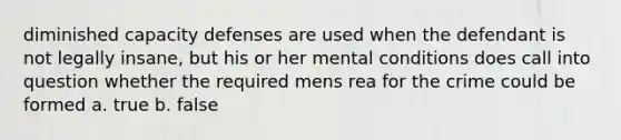 diminished capacity defenses are used when the defendant is not legally insane, but his or her mental conditions does call into question whether the required mens rea for the crime could be formed a. true b. false