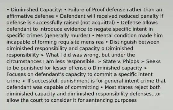 • Diminished Capacity: • Failure of Proof defense rather than an affirmative defense • Defendant will received reduced penalty if defense is successfully raised (not acquittal) • Defense allows defendant to introduce evidence to negate specific intent in specific crimes (generally murder) • Mental condition made him incapable of forming requisite mens rea • Distinguish between diminished responsibility and capacity o Diminished responsibility ➢ What I did was wrong, but under the circumstances I am less responsible. ➢ State v. Phipps ➢ Seeks to be punished for lesser offense o Diminished capacity ➢ Focuses on defendant's capacity to commit a specific intent crime ➢ If successful, punishment is for general intent crime that defendant was capable of committing • Most states reject both diminished capacity and diminished responsibility defenses...or allow the court to consider it for sentencing purposes