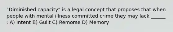 "Diminished capacity" is a legal concept that proposes that when people with mental illness committed crime they may lack ______ : A) Intent B) Guilt C) Remorse D) Memory