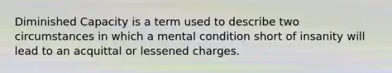 Diminished Capacity is a term used to describe two circumstances in which a mental condition short of insanity will lead to an acquittal or lessened charges.