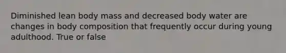 Diminished lean body mass and decreased body water are changes in body composition that frequently occur during young adulthood. True or false
