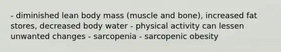 - diminished lean body mass (muscle and bone), increased fat stores, decreased body water - physical activity can lessen unwanted changes - sarcopenia - sarcopenic obesity