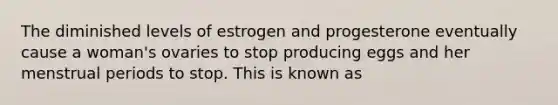 The diminished levels of estrogen and progesterone eventually cause a woman's ovaries to stop producing eggs and her menstrual periods to stop. This is known as