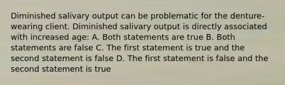 Diminished salivary output can be problematic for the denture-wearing client. Diminished salivary output is directly associated with increased age: A. Both statements are true B. Both statements are false C. The first statement is true and the second statement is false D. The first statement is false and the second statement is true