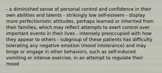 - a diminished sense of personal control and confidence in their own abilities and talents - strikingly low self-esteem - display more perfectionistic attitudes, perhaps learned or inherited from their families, which may reflect attempts to exert control over important events in their lives - intensely preoccupied with how they appear to others - subgroup of these patients has difficulty tolerating any negative emotion (mood intolerance) and may binge or engage in other behaviors, such as self-induced vomiting or intense exercise, in an attempt to regulate their mood