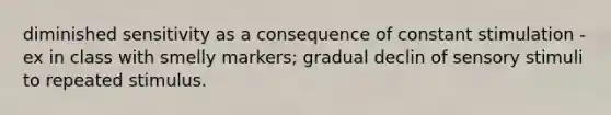 diminished sensitivity as a consequence of constant stimulation - ex in class with smelly markers; gradual declin of sensory stimuli to repeated stimulus.