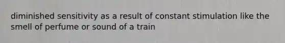 diminished sensitivity as a result of constant stimulation like the smell of perfume or sound of a train